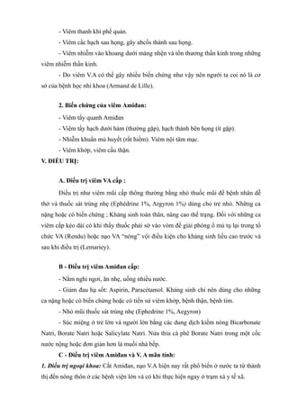 - Viêm thanh khí phế quản.
- Viêm cầc hạch sau họng, gây abcồs thành sau họng.
- Viêm nhiễm vào khoang dưới màng nhện và tổn thương thần kinh trong những
viêm nhiễm thần kinh.
- Do viêm V.A có thể gây nhiều biến chứng như vậy nên người ta coi nó là cơ
sở của bệnh học nhi khoa (Armand de Lille).
2. Biến chứng của viêm Amiđan:
- Viêm tấy quanh Amiđan
- Viêm tấy hạch dưới hàm (thường gặp), hạch thành bên họng (ít gặp).
- Nhiễm khuẩn mủ huyết (rất hiềm). Viêm nội tâm mạc.
- Viêm khớp, viêm cầu thận.
V. ĐIỀU TRỊ:
A. Điều trị viêm VA cấp :
Điều trị như viêm mũi cấp thông thường bằng nhỏ thuốc mũi để bệnh nhân dễ
thở và thuốc sát trùng nhẹ (Ephédrine 1%, Argyron 1%) dùng cho trẻ nhỏ. Những ca
nặng hoặc có biến chứng ; Kháng sinh toàn thân, nâng cao thể trạng. Đối với những ca
viêm cấp kéo dài có khi thầy thuốc phải sờ vào vòm đề giải phóng ổ mủ tụ lại trong tổ
chức VA (Rendu) hoặc nạo VA “nóng” vội điều kiện cho kháng sinh liều cao trước và
sau khi điều trị (Lemariey).
B - Điều trị viêm Amiđan cấp:
- Nằm nghỉ ngơi, ăn nhẹ, uống nhiều nước.
- Giảm đau hạ sốt: Aspirin, Paracétamol. Kháng sinh chỉ nên dùng cho những
ca nặng hoặc có bỉến chứng hoặc có tiền sử viêm khớp, bệnh thận, bệnh tim.
- Nhỏ mũi thuốc sát trùng nhẹ (Ephedrine 1%, Aegyron)
- Súc miệng ở trẻ lớn và người lớn bằng các dung dịch kiềm nóng Bicarbonate
Natri, Borate Natri hoặc Salicylate Natri. Nửa thìa cà phê Borate Natri trong một cốc
nước nộng hoặc đơn giản hơn là muối nhà bếp.
C - Điều trị viêm Amiđan và V. A mãn tính:
1. Điều trị ngoại khoa: Cắt Amiđan, nạo V.A hiện nay rất phổ biến ở nước ta từ thành
thị đến nông thôn ở các bệnh viện lớn và có khi thực hiện ngay ở trạm xá y tế xã.
 