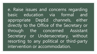 e. Raise issues and concerns regarding
basic education via formal and
appropriate DepEd channels, either
directly to the Office of the Secretary or
through the concerned Assistant
Secretary or Undersecretary, without
resorting to any political or third-party
intervention or accommodation.
 