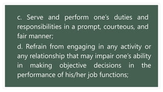 c. Serve and perform one’s duties and
responsibilities in a prompt, courteous, and
fair manner;
d. Refrain from engaging in any activity or
any relationship that may impair one’s ability
in making objective decisions in the
performance of his/her job functions;
 