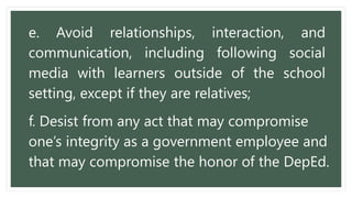 e. Avoid relationships, interaction, and
communication, including following social
media with learners outside of the school
setting, except if they are relatives;
f. Desist from any act that may compromise
one’s integrity as a government employee and
that may compromise the honor of the DepEd.
 
