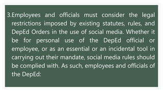 3.Employees and officials must consider the legal
restrictions imposed by existing statutes, rules, and
DepEd Orders in the use of social media. Whether it
be for personal use of the DepEd official or
employee, or as an essential or an incidental tool in
carrying out their mandate, social media rules should
be complied with. As such, employees and officials of
the DepEd:
 