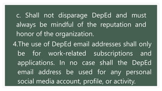 c. Shall not disparage DepEd and must
always be mindful of the reputation and
honor of the organization.
4.The use of DepEd email addresses shall only
be for work-related subscriptions and
applications. In no case shall the DepEd
email address be used for any personal
social media account, profile, or activity.
 
