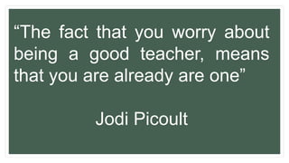 “The fact that you worry about
being a good teacher, means
that you are already are one”
Jodi Picoult
 