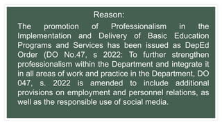 Reason:
The promotion of Professionalism in the
Implementation and Delivery of Basic Education
Programs and Services has been issued as DepEd
Order (DO No.47, s 2022: To further strengthen
professionalism within the Department and integrate it
in all areas of work and practice in the Department, DO
047, s. 2022 is amended to include additional
provisions on employment and personnel relations, as
well as the responsible use of social media.
 