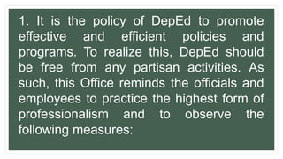 1. It is the policy of DepEd to promote
effective and efficient policies and
programs. To realize this, DepEd should
be free from any partisan activities. As
such, this Office reminds the officials and
employees to practice the highest form of
professionalism and to observe the
following measures:
 