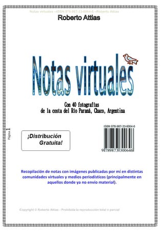 Notas virtuales --ISBN 978-987-33-0064-6 –Roberto Attias
Copyright © Roberto Attias - Prohibida la reproducción total o parcial
Página1
Recopilación de notas con imágenes publicadas por mí en distintas
comunidades virtuales y medios periodísticos (principalmente en
aquellos donde ya no envío material).
 