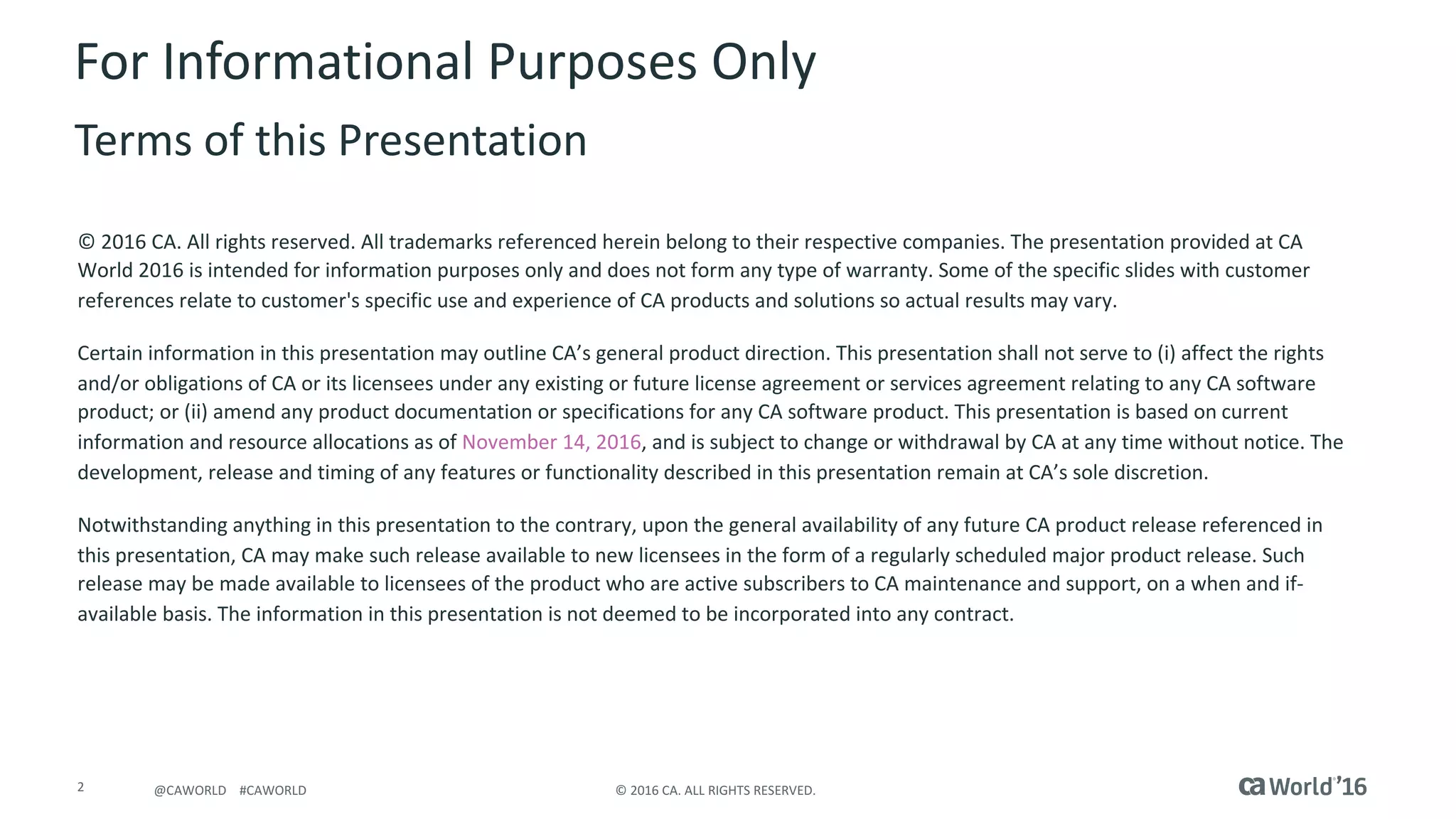 2 ©	2016	CA.	ALL	RIGHTS	RESERVED.@CAWORLD				#CAWORLD
For	Informational	Purposes	Only	
Terms	of	this	Presentation
©	2016	CA.	All	rights	reserved.	All	trademarks	referenced	herein	belong	to	their	respective	companies.	The	presentation	provided at	CA	
World	2016	is	intended	for	information	purposes	only	and	does	not	form	any	type	of	warranty.	Some	of	the	specific	slides	with customer	
references	relate	to	customer's	specific	use	and	experience	of	CA	products	and	solutions	so	actual	results	may	vary.	
Certain	information	in	this	presentation	may	outline	CA’s	general	product	direction.	This	presentation	shall	not	serve	to	(i)	affect	the	rights	
and/or	obligations	of	CA	or	its	licensees	under	any	existing	or	future	license	agreement	or	services	agreement	relating	to	any	CA	software	
product;	or	(ii)	amend	any	product	documentation	or	specifications	for	any	CA	software	product.	This	presentation	is	based	on current	
information	and	resource	allocations	as	of	November	14,	2016,	and	is	subject	to	change	or	withdrawal	by	CA	at	any	time	without	notice.	The	
development,	release	and	timing	of	any	features	or	functionality	described	in	this	presentation	remain	at	CA’s	sole	discretion.	
Notwithstanding	anything	in	this	presentation	to	the	contrary,	upon	the	general	availability	of	any	future	CA	product	release referenced	in	
this	presentation,	CA	may	make	such	release	available	to	new	licensees	in	the	form	of	a	regularly	scheduled	major	product	release.	Such	
release	may	be	made	available	to	licensees	of	the	product	who	are	active	subscribers	to	CA	maintenance	and	support,	on	a	when and	if-
available	basis.	The	information	in	this	presentation	is	not	deemed	to	be	incorporated	into	any	contract.
 