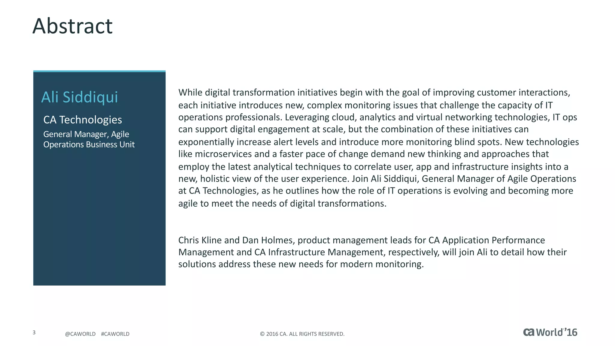 3 ©	2016	CA.	ALL	RIGHTS	RESERVED.@CAWORLD				#CAWORLD
Abstract
While	digital	transformation	initiatives	begin	with	the	goal	of	improving	customer	interactions,	
each	initiative	introduces	new,	complex	monitoring	issues	that	challenge	the	capacity	of	IT	
operations	professionals.	Leveraging	cloud,	analytics	and	virtual	networking	technologies,	IT	ops	
can	support	digital	engagement	at	scale,	but	the	combination	of	these	initiatives	can	
exponentially	increase	alert	levels	and	introduce	more	monitoring	blind	spots.	New	technologies	
like	microservices	and	a	faster	pace	of	change	demand	new	thinking	and	approaches	that	
employ	the	latest	analytical	techniques	to	correlate	user,	app	and	infrastructure	insights	into	a	
new,	holistic	view	of	the	user	experience.	Join	Ali	Siddiqui,	General	Manager	of	Agile	Operations	
at	CA	Technologies,	as	he	outlines	how	the	role	of	IT	operations	is	evolving	and	becoming	more	
agile	to	meet	the	needs	of	digital	transformations.
Chris	Kline	and	Dan	Holmes,	product	management	leads	for	CA	Application	Performance	
Management	and	CA	Infrastructure	Management,	respectively,	will	join	Ali	to	detail	how	their	
solutions	address	these	new	needs	for	modern	monitoring.
Ali	Siddiqui
CA	Technologies
General	Manager,	Agile	
Operations	Business	Unit
 