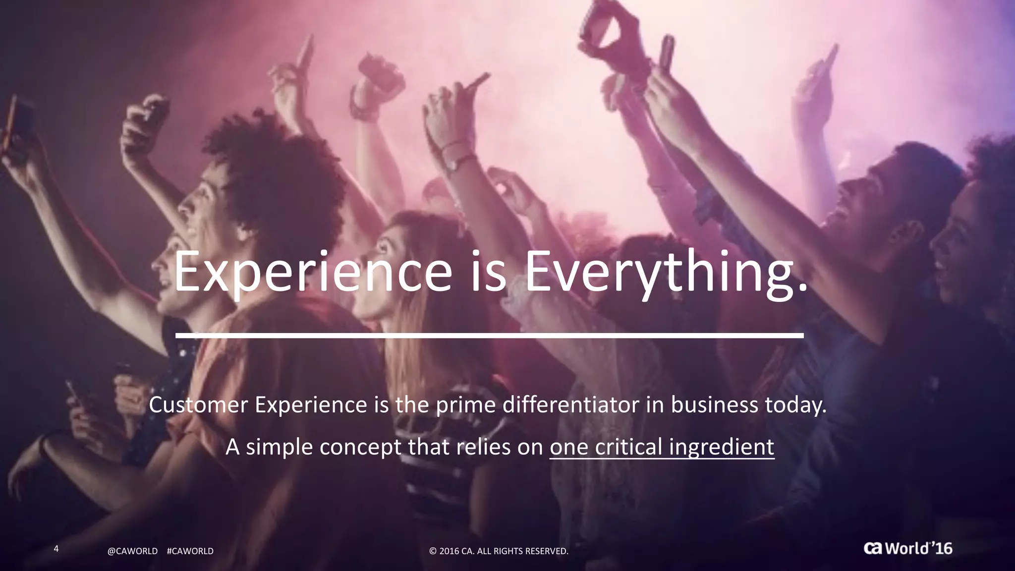 4 ©	2016	CA.	ALL	RIGHTS	RESERVED.@CAWORLD				#CAWORLD
Experience	is	Everything.
Customer	Experience	is	the	prime	differentiator	in	business	today.
A	simple	concept	that	relies	on	one	critical	ingredient
4 ©	2016	CA.	ALL	RIGHTS	RESERVED.@CAWORLD				#CAWORLD
 