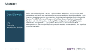 3 ©	2016	CA.	ALL	RIGHTS	RESERVED.@CAWORLD				#CAWORLD
Abstract
Please	join	Dan	Ellsweig from	Coty	Inc.,	a	global	leader	in	the	personal	beauty	industry,	for	a	
presentation	that	details	how	the	company	built	a	holistic	enterprise	monitoring	platform.	Learn	
how	Coty	replaced	a	collection	of	management	systems	with	a	new,	global	platform	built	on	CA	
Spectrum®	and	CA	Performance	Management.	You’ll	also	discover	how	Coty	integrates	CA	
Spectrum	with	other	CA	solutions—including	CA	Service	Operations	Insight,	CA	Application	
Performance	Management,	CA	App	Synthetic	Monitor	and	CA	Unified	Infrastructure	
Management—to	give	management	visibility	into	the	impact	of	services	within	IT,	and	to	provide	
reporting	to	all	levels.
Dan	Ellsweig
Coty,	
Enterprise	
Management	Architect
 