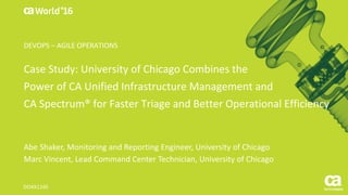 Case Study: University of Chicago Combines the
Power of CA Unified Infrastructure Management and
CA Spectrum® for Faster Triage and Better Operational Efficiency
Abe Shaker, Monitoring and Reporting Engineer, University of Chicago
Marc Vincent, Lead Command Center Technician, University of Chicago
DO4X116S
DEVOPS – AGILE OPERATIONS
 