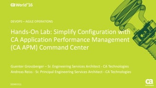 World®
’16
Hands-On	Lab:	Simplify	Configuration	with	
CA	Application	Performance	Management	
(CA	APM)	Command	Center
Guenter	Grossberger	– Sr.	Engineering	Services	Architect	- CA	Technologies
Andreas	Reiss	- Sr.	Principal	Engineering	Services	Architect	- CA	Technologies
DO4X151L
DEVOPS	– AGILE	OPERATIONS
 