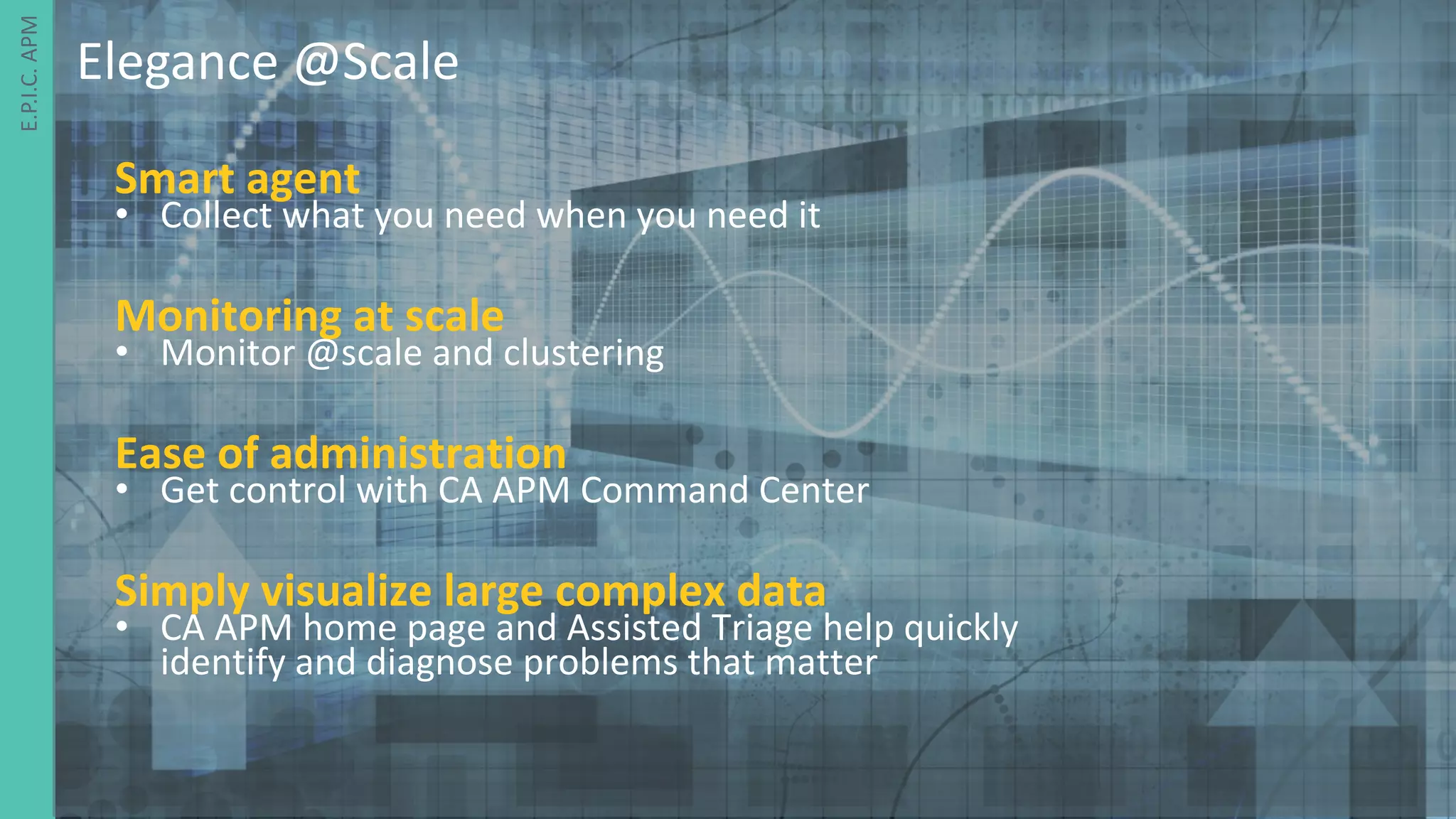 11 ©	2016	CA.	ALL	RIGHTS	RESERVED.@CAWORLD				#CAWORLD
E.P.I.C.	APM	
Smart	agent
• Collect	what	you	need	when	you	need	it
Monitoring	at	scale
• Monitor	@scale	and	clustering	
Ease	of	administration
• Get	control	with	CA	APM	Command	Center
Simply	visualize	large	complex	data
• CA	APM	home	page	and	Assisted	Triage	help	quickly	
identify	and	diagnose	problems	that	matter	
Elegance	@Scale
 
