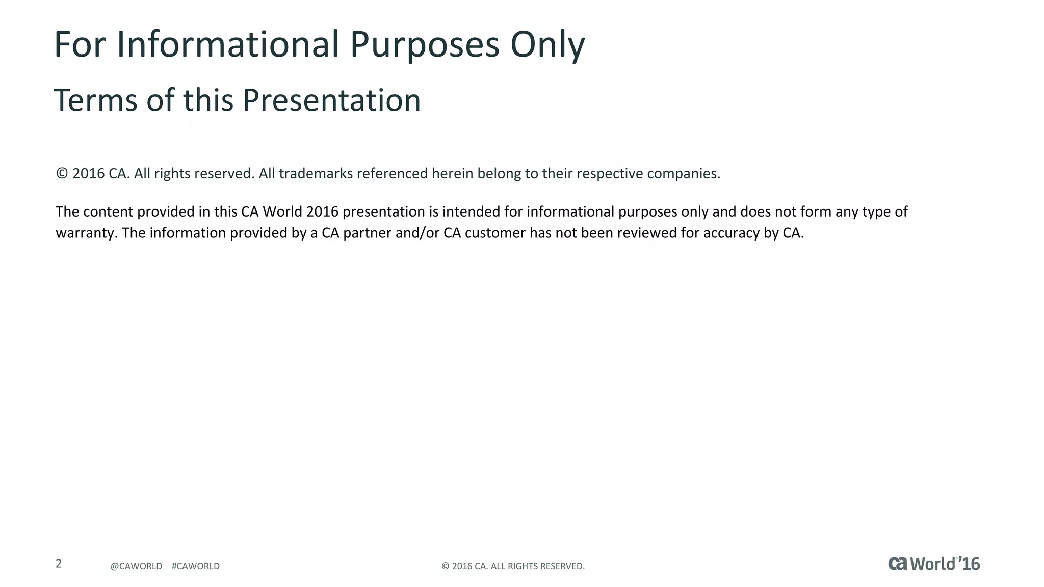 2 ©	2016	CA.	ALL	RIGHTS	RESERVED.@CAWORLD				#CAWORLD
©	2016	CA.	All	rights	reserved.	All	trademarks	referenced	herein	belong	to	their	respective	companies.
The	content	provided	in	this CA	World	2016	presentation	is	intended	for	informational	purposes	only	and	does	not	form	any	type	of	
warranty. The information	provided	by	a	CA	partner	and/or	CA	customer	has	not	been	reviewed	for	accuracy	by	CA.	
For	Informational	Purposes	Only	
Terms	of	this	Presentation
 
