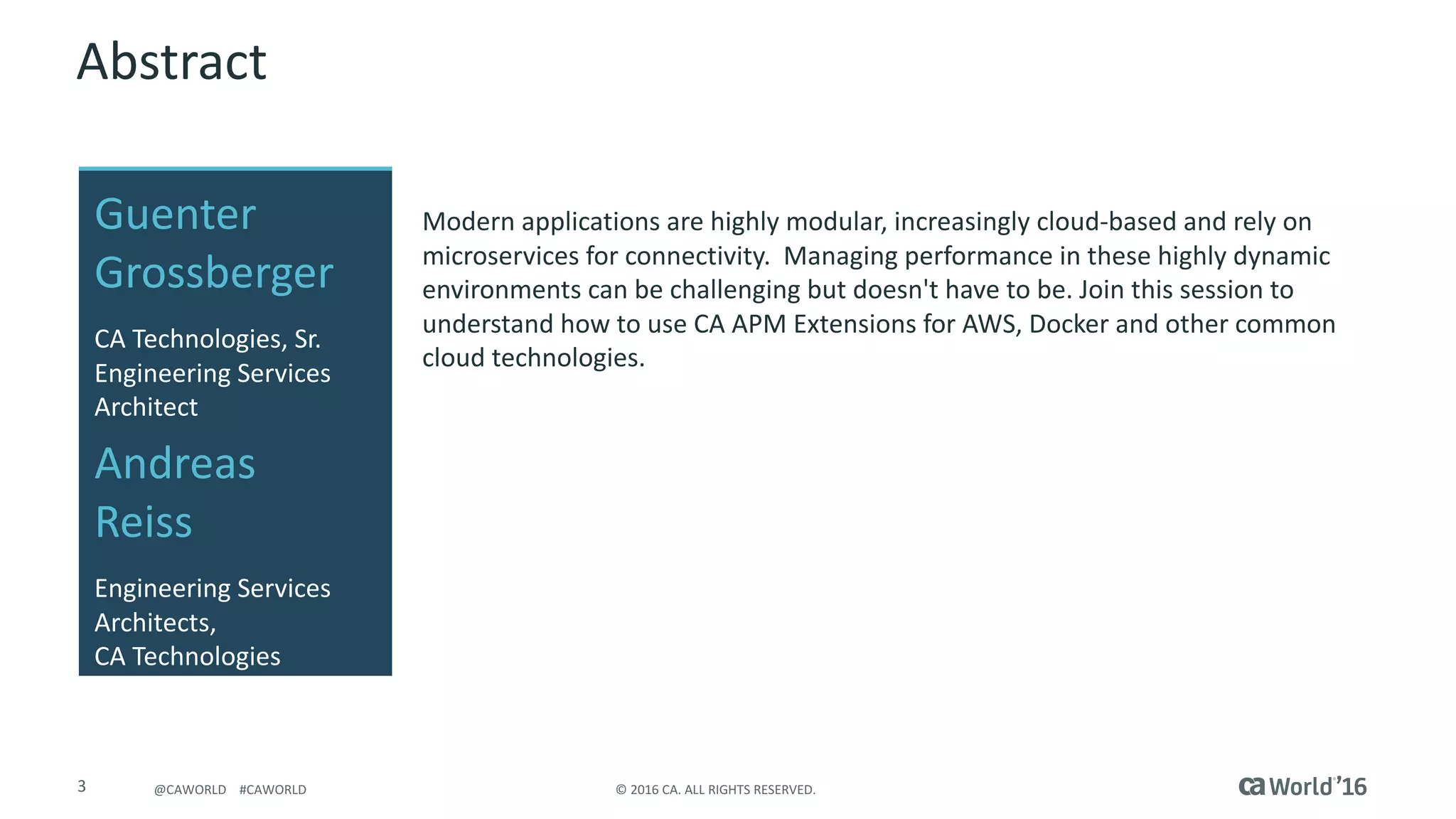 3 ©	2016	CA.	ALL	RIGHTS	RESERVED.@CAWORLD				#CAWORLD
Abstract
Modern	applications	are	highly	modular,	increasingly	cloud-based	and	rely	on	
microservices for	connectivity.	 Managing	performance	in	these	highly	dynamic	
environments	can	be	challenging	but	doesn't	have	to	be.	Join	this	session	to	
understand	how	to	use	CA	APM	Extensions	for	AWS,	Docker	and	other	common	
cloud	technologies.
Guenter	
Grossberger
Andreas	
Reiss
Engineering	Services	
Architects,
CA	Technologies
CA	Technologies,	Sr.	
Engineering	Services	
Architect	
 