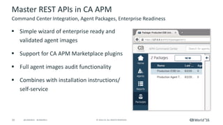 10 ©	2016	CA.	ALL	RIGHTS	RESERVED.@CAWORLD				#CAWORLD
Master	REST	APIs	in	CA	APM
§ Simple	wizard	of	enterprise	ready	and	
validated	agent	images
§ Support	for	CA	APM	Marketplace	plugins
§ Full	agent	images	audit	functionality
§ Combines	with	installation	instructions/	
self-service
Command	Center	Integration,	Agent	Packages,	Enterprise	Readiness
 