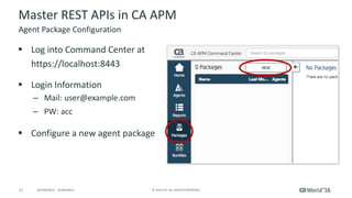 11 ©	2016	CA.	ALL	RIGHTS	RESERVED.@CAWORLD				#CAWORLD
Master	REST	APIs	in	CA	APM
§ Log	into	Command	Center	at	
https://localhost:8443
§ Login	Information
– Mail:	user@example.com
– PW:	acc
§ Configure	a	new	agent	package
Agent	Package	Configuration
 