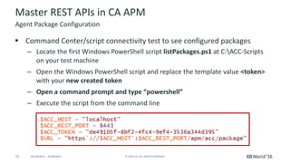 15 ©	2016	CA.	ALL	RIGHTS	RESERVED.@CAWORLD				#CAWORLD
Master	REST	APIs	in	CA	APM
§ Command	Center/script	connectivity	test	to	see	configured	packages
– Locate	the	first	Windows	PowerShell	script	listPackages.ps1 at	C:ACC-Scripts	
on	your	test	machine
– Open	the	Windows	PowerShell	script	and	replace	the	template	value	<token>	
with	your	new	created	token
– Open	a	command	prompt	and	type	“powershell”
– Execute	the	script	from	the	command	line
Agent	Package	Configuration
 