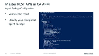 16 ©	2016	CA.	ALL	RIGHTS	RESERVED.@CAWORLD				#CAWORLD
Master	REST	APIs	in	CA	APM
§ Validate	the	result
§ Identify	your	configured	
agent	package
Agent	Package	Configuration
 