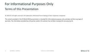 2 ©	2016	CA.	ALL	RIGHTS	RESERVED.@CAWORLD				#CAWORLD
©	2016	CA.	All	rights	reserved.	All	trademarks	referenced	herein	belong	to	their	respective	companies.
The	content	provided	in	this CA	World	2016	presentation	is	intended	for	informational	purposes	only	and	does	not	form	any	type	of	
warranty. The information	provided	by	a	CA	partner	and/or	CA	customer	has	not	been	reviewed	for	accuracy	by	CA.	
For	Informational	Purposes	Only	
Terms	of	this	Presentation
 