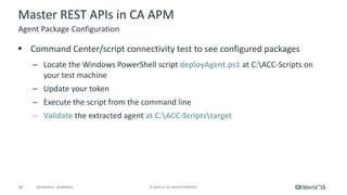 20 ©	2016	CA.	ALL	RIGHTS	RESERVED.@CAWORLD				#CAWORLD
Master	REST	APIs	in	CA	APM
§ Command	Center/script	connectivity	test	to	see	configured	packages
– Locate	the	Windows	PowerShell	script deployAgent.ps1 at	C:ACC-Scripts	on	
your	test	machine
– Update	your	token
– Execute	the	script	from	the	command	line
– Validate the	extracted	agent	at	C:ACC-Scriptstarget
Agent	Package	Configuration
 