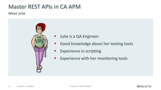 6 ©	2016	CA.	ALL	RIGHTS	RESERVED.@CAWORLD				#CAWORLD
§ Julie	is	a	QA	Engineer
§ Good	knowledge	about	her	testing	tools
§ Experience	in	scripting
§ Experience	with	her	monitoring	tools
Master	REST	APIs	in	CA	APM
Meet	Julie
 