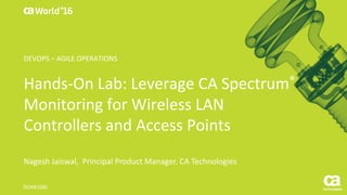 World®
’16
Hands-On	Lab:	Leverage	CA	Spectrum®
Monitoring	for	Wireless	LAN	
Controllers	and	Access	Points
Nagesh	Jaiswal,		Principal	Product	Manager,	CA	Technologies
DO4X168L
DEVOPS	– AGILE	OPERATIONS
 