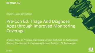 World®
’16
Pre-Con	Ed:	Triage	And	Diagnose	
Apps	through	Improved	Monitoring	
Coverage
Andreas	Reiss,	Sr.	Principal	Engineering	Services	Architect,	CA	Technologies
Guenter	Grossberger,	Sr.	Engineering	Services	Architect,	CA	Technologies
DO4X51E
DEVOPS	– AGILE	OPERATIONS
 