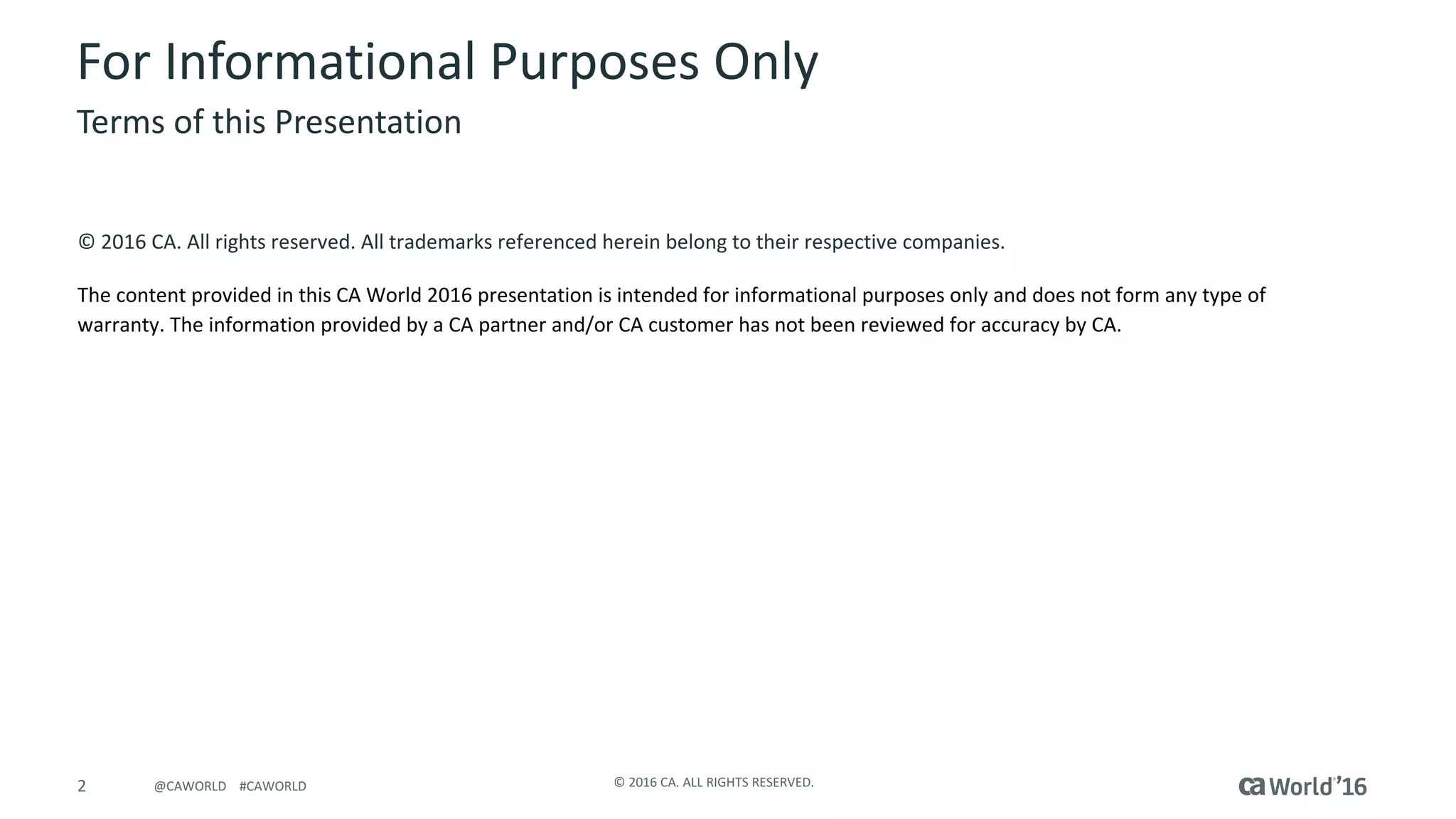 2 ©	2016	CA.	ALL	RIGHTS	RESERVED.@CAWORLD				#CAWORLD
For	Informational	Purposes	Only	
Terms	of	this	Presentation
©	2016	CA.	All	rights	reserved.	All	trademarks	referenced	herein	belong	to	their	respective	companies.
The	content	provided	in	this CA	World	2016	presentation	is	intended	for	informational	purposes	only	and	does	not	form	any	type	of	
warranty. The information	provided	by	a	CA	partner	and/or	CA	customer	has	not	been	reviewed	for	accuracy	by	CA.	
 