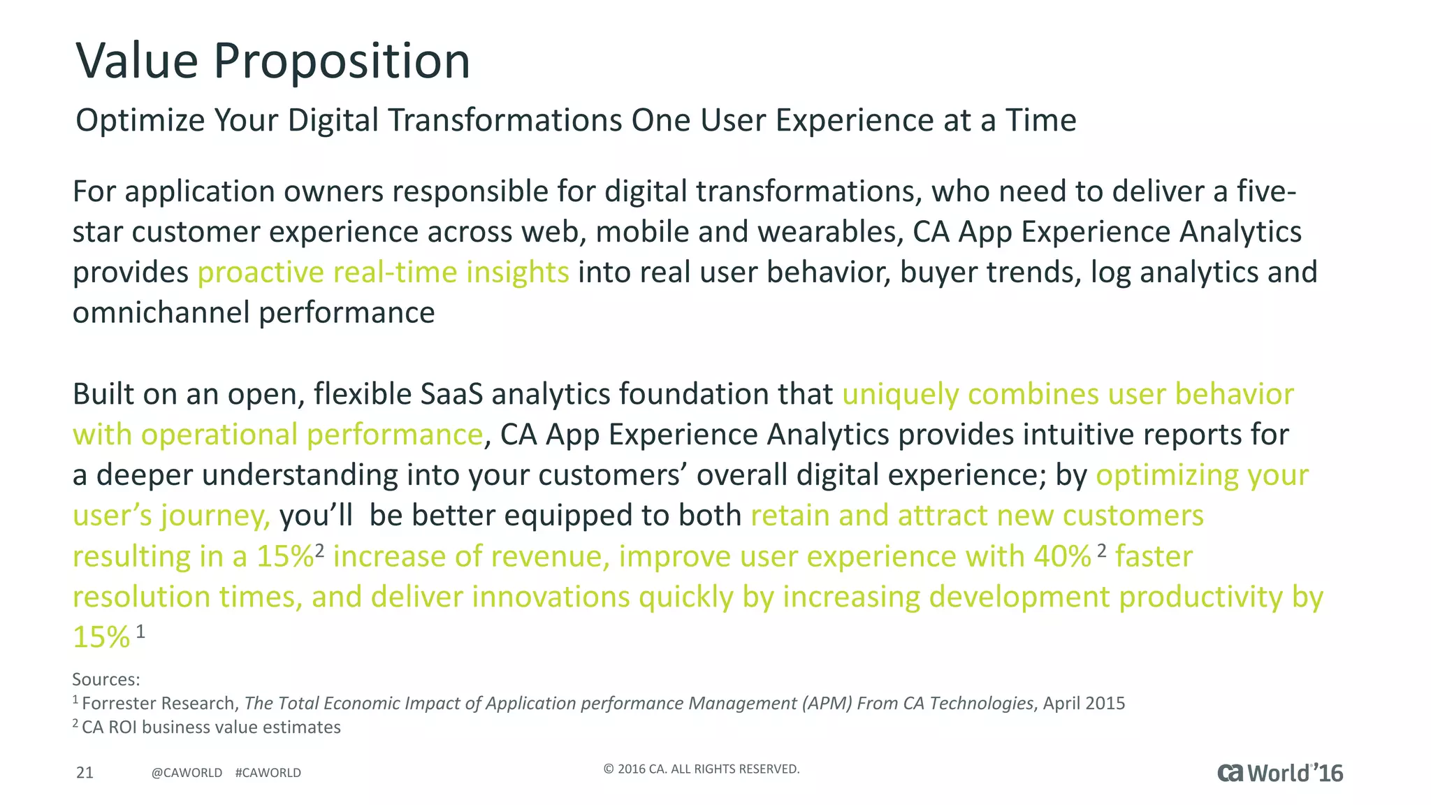 21 ©	2016	CA.	ALL	RIGHTS	RESERVED.@CAWORLD				#CAWORLD
Value	Proposition
Optimize	Your	Digital	Transformations	One	User	Experience	at	a	Time
For	application	owners	responsible	for	digital	transformations,	who	need	to	deliver	a	five-
star	customer	experience	across	web,	mobile	and	wearables,	CA	App	Experience	Analytics	
provides	proactive	real-time	insights	into	real	user	behavior,	buyer	trends,	log	analytics	and	
omnichannel performance
Built	on	an	open,	flexible	SaaS	analytics	foundation	that	uniquely	combines	user	behavior	
with	operational	performance,	CA	App	Experience	Analytics	provides	intuitive	reports	for	
a	deeper	understanding	into	your	customers’	overall	digital	experience;	by	optimizing	your	
user’s	journey, you’ll	 be	better	equipped	to	both	retain	and	attract	new	customers	
resulting	in	a	15%2 increase	of	revenue,	improve	user	experience	with	40%2 faster	
resolution	times,	and	deliver	innovations	quickly	by	increasing	development	productivity	by	
15%1
Sources:	
1	Forrester	Research,	The	Total	Economic	Impact	of	Application	performance	Management	(APM)	From	CA	Technologies,	April	2015
2	CA	ROI	business	value	estimates
 