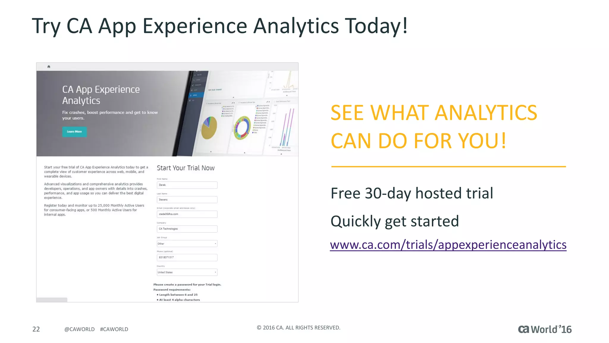 22 ©	2016	CA.	ALL	RIGHTS	RESERVED.@CAWORLD				#CAWORLD
Try	CA	App	Experience	Analytics	Today!
www.ca.com/trials/appexperienceanalytics
SEE	WHAT	ANALYTICS	
CAN	DO	FOR	YOU!
Free	30-day	hosted	trial
Quickly	get	started	
 
