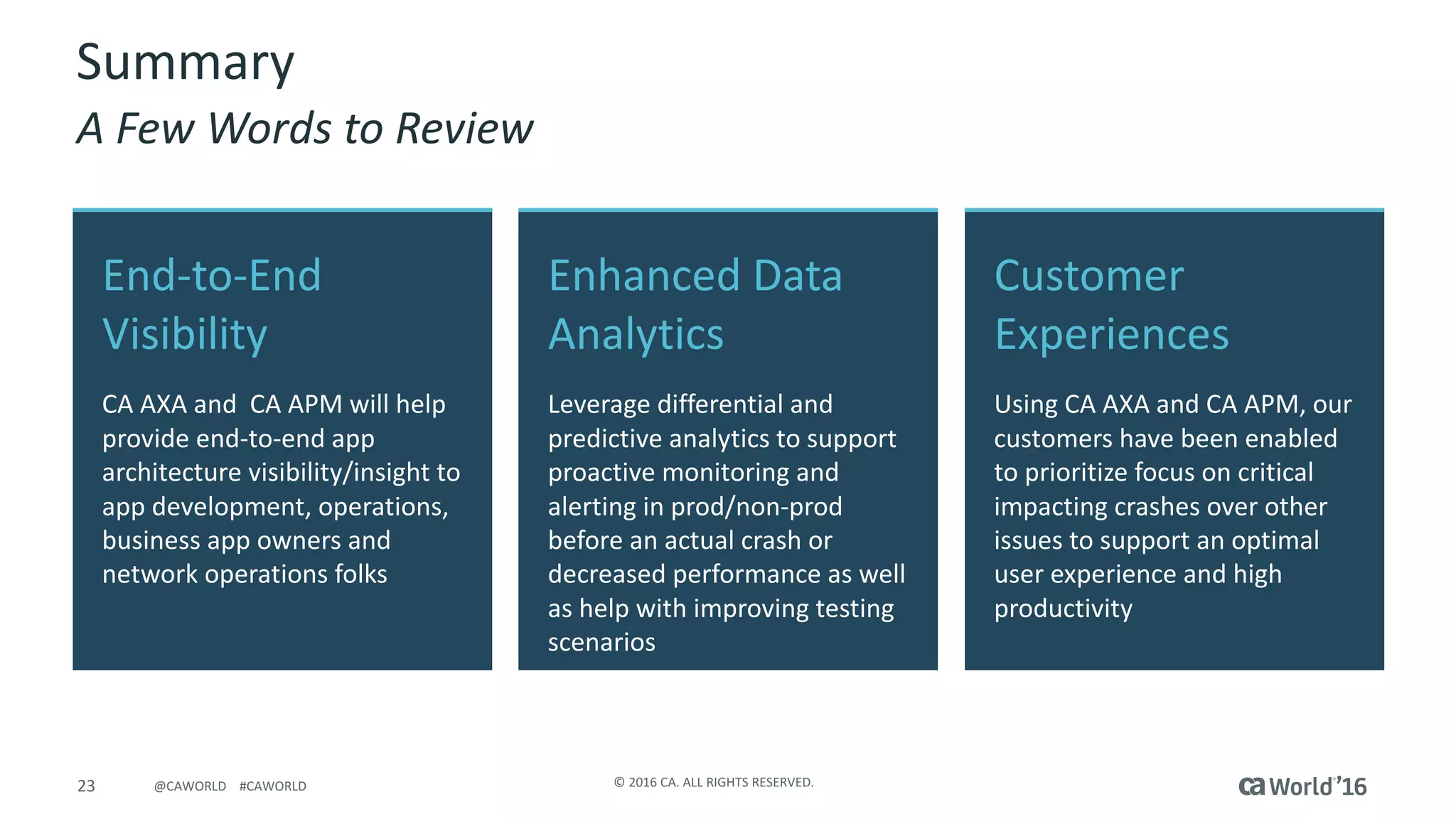 23 ©	2016	CA.	ALL	RIGHTS	RESERVED.@CAWORLD				#CAWORLD
Customer	
Experiences
Using	CA	AXA	and	CA	APM,	our	
customers	have	been	enabled	
to	prioritize	focus	on	critical	
impacting	crashes	over	other	
issues	to	support	an	optimal	
user	experience	and	high	
productivity
End-to-End	
Visibility
CA	AXA	and		CA	APM	will	help	
provide	end-to-end	app	
architecture	visibility/insight	to	
app	development,	operations,	
business	app	owners	and	
network	operations	folks
Enhanced	Data	
Analytics
Leverage	differential	and	
predictive	analytics	to	support	
proactive	monitoring	and	
alerting	in	prod/non-prod	
before	an	actual	crash	or	
decreased	performance	as	well	
as	help	with	improving	testing	
scenarios
Summary
A	Few	Words	to	Review
 