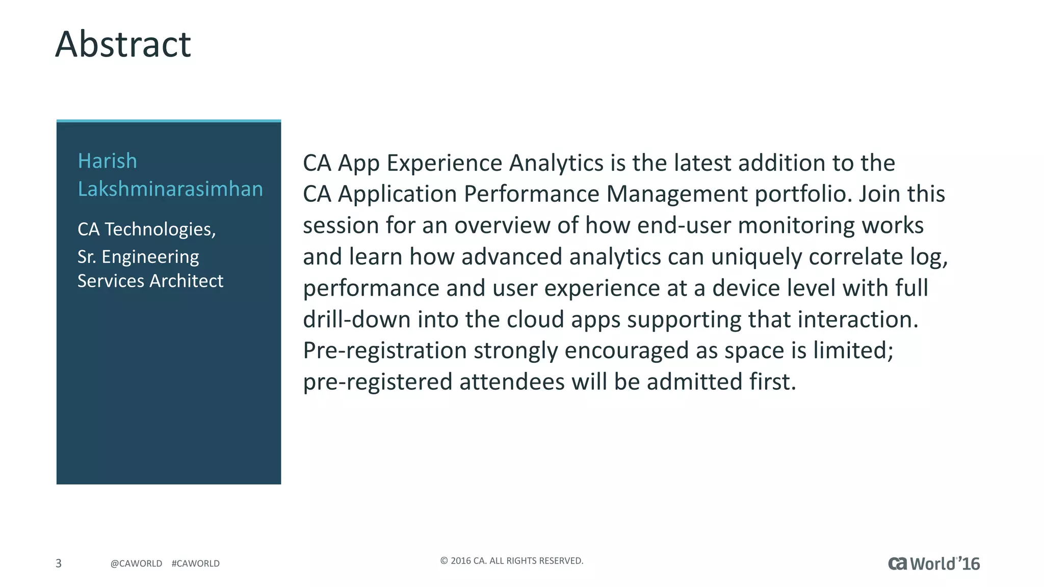 3 ©	2016	CA.	ALL	RIGHTS	RESERVED.@CAWORLD				#CAWORLD
Abstract
CA	App	Experience	Analytics	is	the	latest	addition	to	the	
CA	Application	Performance	Management	portfolio. Join	this	
session	for	an	overview	of	how	end-user	monitoring	works	
and	learn	how	advanced	analytics	can	uniquely	correlate	log,	
performance	and	user	experience	at	a	device	level	with	full	
drill-down	into	the	cloud	apps	supporting	that	interaction.		
Pre-registration	strongly	encouraged	as	space	is	limited;	
pre-registered	attendees	will	be	admitted	first.
Harish	
Lakshminarasimhan	
CA	Technologies,
Sr.	Engineering	
Services	Architect
 
