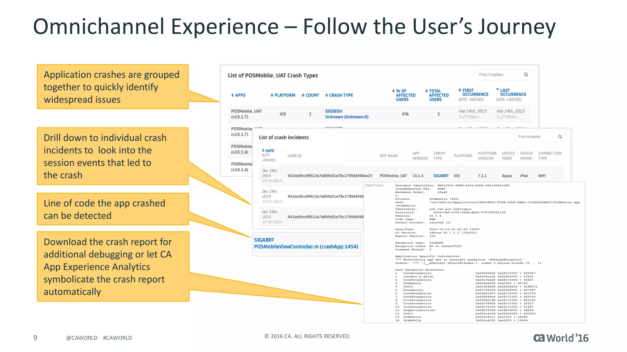 9 ©	2016	CA.	ALL	RIGHTS	RESERVED.@CAWORLD				#CAWORLD
Omnichannel Experience	– Follow	the	User’s	Journey
Application	crashes	are	grouped	
together	to	quickly	identify	
widespread	issues
Drill	down	to	individual	crash	
incidents	to		look	into	the	
session	events	that	led	to	
the	crash
Download	the	crash	report	for	
additional	debugging	or	let	CA	
App	Experience	Analytics	
symbolicate the	crash	report	
automatically
Line	of	code	the	app	crashed	
can	be	detected
 