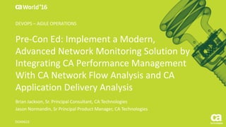 World®
’16
Pre-Con	Ed:	Implement	a	Modern,	
Advanced	Network	Monitoring	Solution	by	
Integrating	CA	Performance	Management	
With	CA	Network	Flow	Analysis	and	CA	
Application	Delivery	Analysis
Brian	Jackson,	Sr.	Principal	Consultant,	CA	Technologies
Jason	Normandin,	Sr Principal	Product	Manager,	CA	Technologies
DO4X61E
DEVOPS	– AGILE	OPERATIONS
 