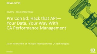 World®
’16
Pre	Con	Ed:	Hack	that	API—
Your	Data,	Your	Way	With
CA	Performance	Management
Jason	Normandin,	Sr.	Principal	Product	Owner,	CA	Technologies
DO4X66E
DEVOPS	– AGILE	OPERATIONS
 