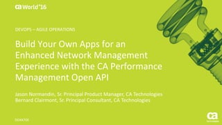 World®
’16
Build	Your	Own	Apps	for	an	
Enhanced	Network	Management	
Experience	with	the	CA	Performance	
Management	Open	API
Jason	Normandin,	Sr.	Principal	Product	Manager,	CA	Technologies
Bernard	Clairmont,	Sr.	Principal	Consultant,	CA	Technologies
DO4X70E
DEVOPS	– AGILE	OPERATIONS
 