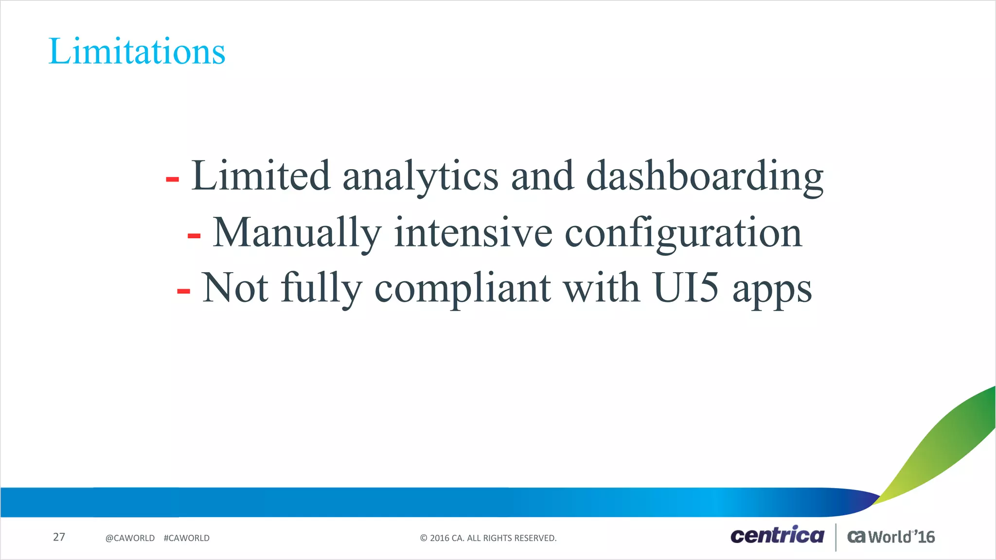 27 ©	2016	CA.	ALL	RIGHTS	RESERVED.@CAWORLD				#CAWORLD
Limitations
- Limited analytics and dashboarding
- Manually intensive configuration
- Not fully compliant with UI5 apps
 