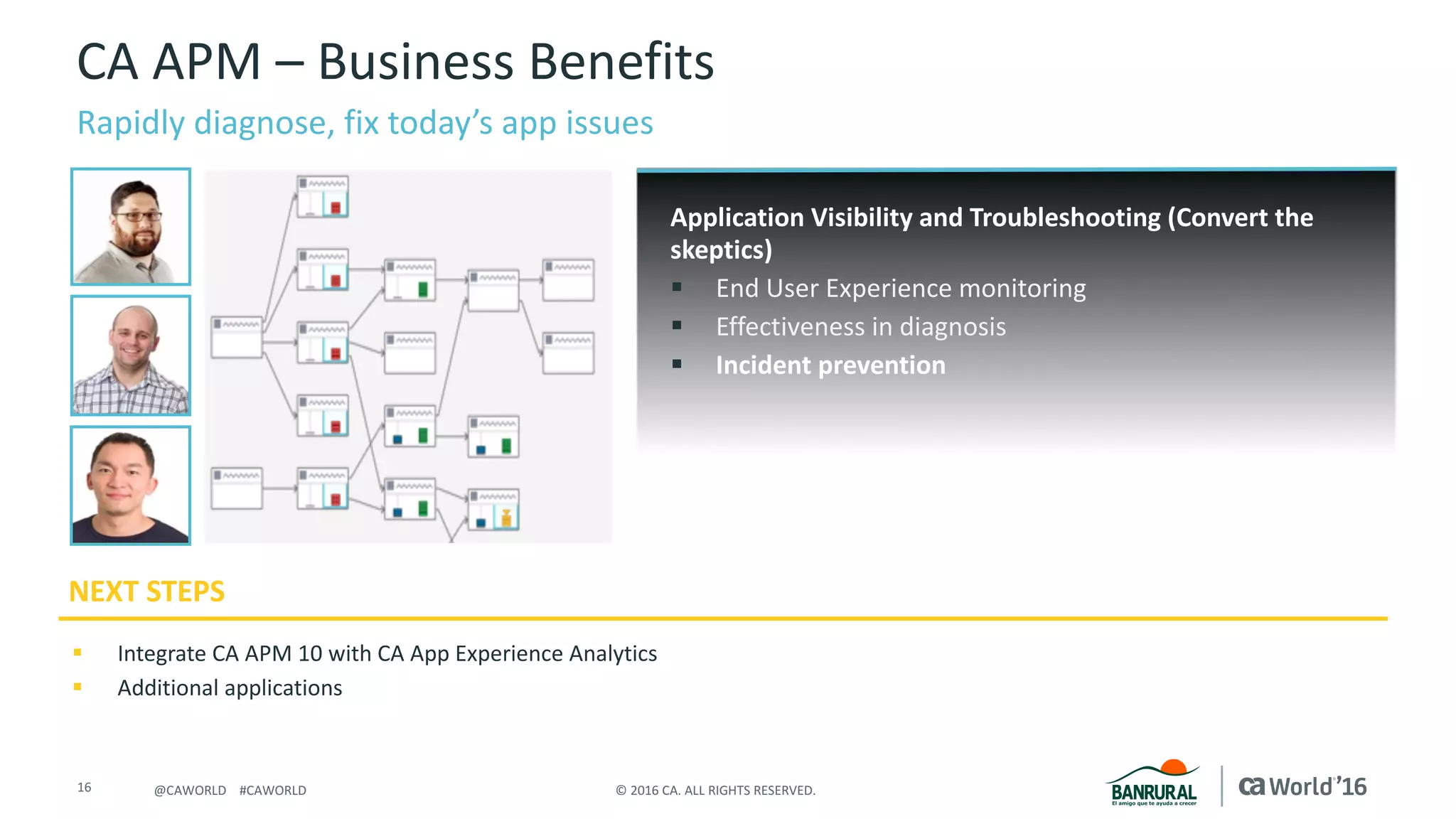 16 ©	2016	CA.	ALL	RIGHTS	RESERVED.@CAWORLD				#CAWORLD
CA	APM	– Business	Benefits
Rapidly	diagnose,	fix	today’s	app	issues
NEXT	STEPS
Application	Visibility and	Troubleshooting	(Convert	the	
skeptics)
§ End	User	Experience	monitoring
§ Effectiveness	in	diagnosis
§ Incident	prevention
§ Integrate	CA	APM	10	with	CA	App	Experience	Analytics	
§ Additional	applications
.
 