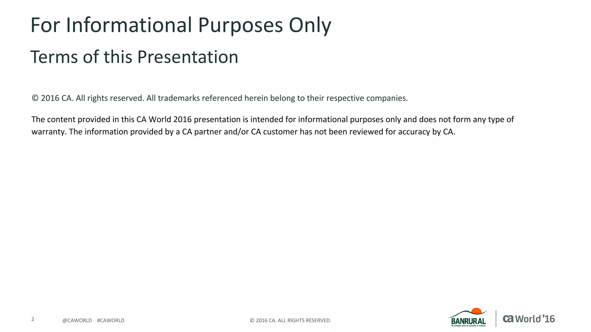 2 ©	2016	CA.	ALL	RIGHTS	RESERVED.@CAWORLD				#CAWORLD
©	2016	CA.	All	rights	reserved.	All	trademarks	referenced	herein	belong	to	their	respective	companies.
The	content	provided	in	this CA	World	2016	presentation	is	intended	for	informational	purposes	only	and	does	not	form	any	type	of	
warranty. The information	provided	by	a	CA	partner	and/or	CA	customer	has	not	been	reviewed	for	accuracy	by	CA.	
For	Informational	Purposes	Only	
Terms	of	this	Presentation
 