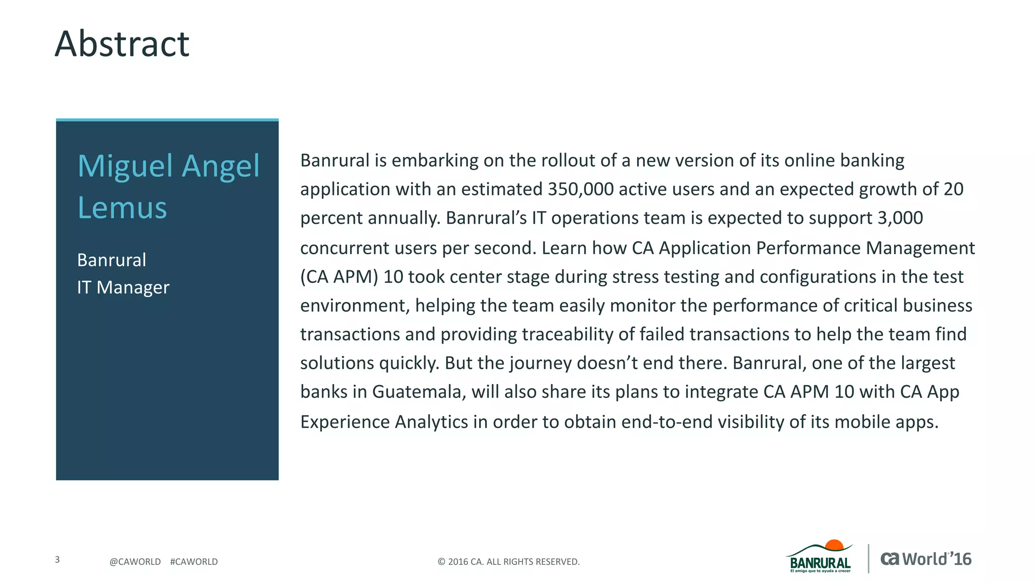 3 ©	2016	CA.	ALL	RIGHTS	RESERVED.@CAWORLD				#CAWORLD
Abstract
Banrural	is	embarking	on	the	rollout	of	a	new	version	of	its	online	banking	
application	with	an	estimated	350,000	active	users	and	an	expected	growth	of	20	
percent	annually.	Banrural’s	IT	operations	team	is	expected	to	support	3,000	
concurrent	users	per	second.	Learn	how	CA	Application	Performance	Management	
(CA	APM)	10	took	center	stage	during	stress	testing	and	configurations	in	the	test	
environment,	helping	the	team	easily	monitor	the	performance	of	critical	business	
transactions	and	providing	traceability	of	failed	transactions	to	help	the	team	find	
solutions	quickly.	But	the	journey	doesn’t	end	there.	Banrural,	one	of	the	largest	
banks	in	Guatemala,	will	also	share	its	plans	to	integrate	CA	APM	10	with	CA	App	
Experience	Analytics	in	order	to	obtain	end-to-end	visibility	of	its	mobile	apps.
Miguel	Angel	
Lemus	
Banrural
IT	Manager
 