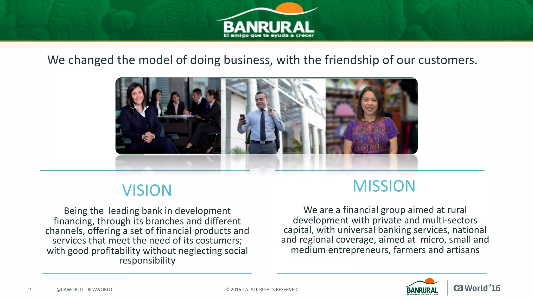 6 ©	2016	CA.	ALL	RIGHTS	RESERVED.@CAWORLD				#CAWORLD
We	changed	the	model	of	doing	business,	with	the	friendship	of	our	customers.
We	are	a	financial	group	aimed	at	rural	
development	with	private	and	multi-sectors	
capital,	with	universal	banking	services,	national	
and	regional	coverage,	aimed	at		micro,	small	and	
medium	entrepreneurs,	farmers	and	artisans
VISION
Being	the		leading	bank	in	development	
financing,	through	its	branches	and	different	
channels,	offering	a	set	of	financial	products	and	
services	that	meet	the	need	of	its	costumers;	
with	good	profitability	without	neglecting	social	
responsibility	
MISSION
 