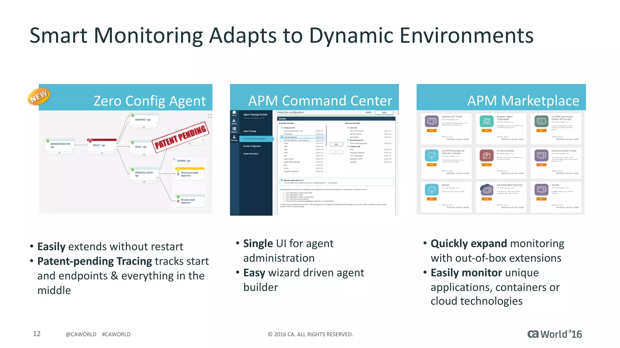 12 ©	2016	CA.	ALL	RIGHTS	RESERVED.@CAWORLD				#CAWORLD
Smart	Monitoring	Adapts	to	Dynamic	Environments
• Easily	extends	without	restart
• Patent-pending	Tracing	tracks	start	
and	endpoints	&	everything	in	the	
middle
APM	MarketplaceAPM	Command	CenterZero	Config Agent
• Single UI	for	agent	
administration
• Easy wizard	driven	agent	
builder	
• Quickly	expand	monitoring	
with	out-of-box	extensions
• Easily	monitor	unique	
applications,	containers	or	
cloud	technologies
 