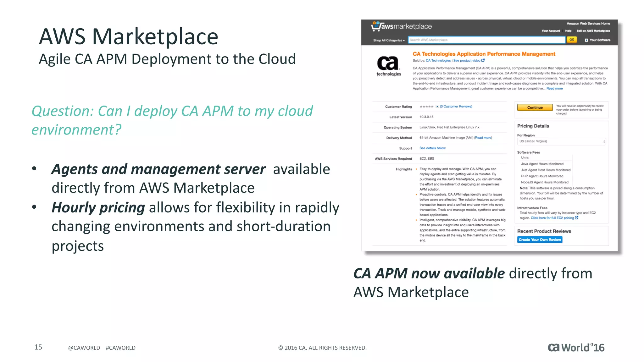 15 ©	2016	CA.	ALL	RIGHTS	RESERVED.@CAWORLD				#CAWORLD
AWS	Marketplace
Agile	CA	APM	Deployment	to	the	Cloud
Question:	Can	I	deploy	CA	APM	to	my	cloud	
environment?
• Agents	and	management	server	 available	
directly	from	AWS	Marketplace
• Hourly	pricing	allows	for	flexibility	in	rapidly	
changing	environments	and	short-duration	
projects
CA	APM	now	available	directly	from	
AWS	Marketplace
TODO:	Screenshot
 
