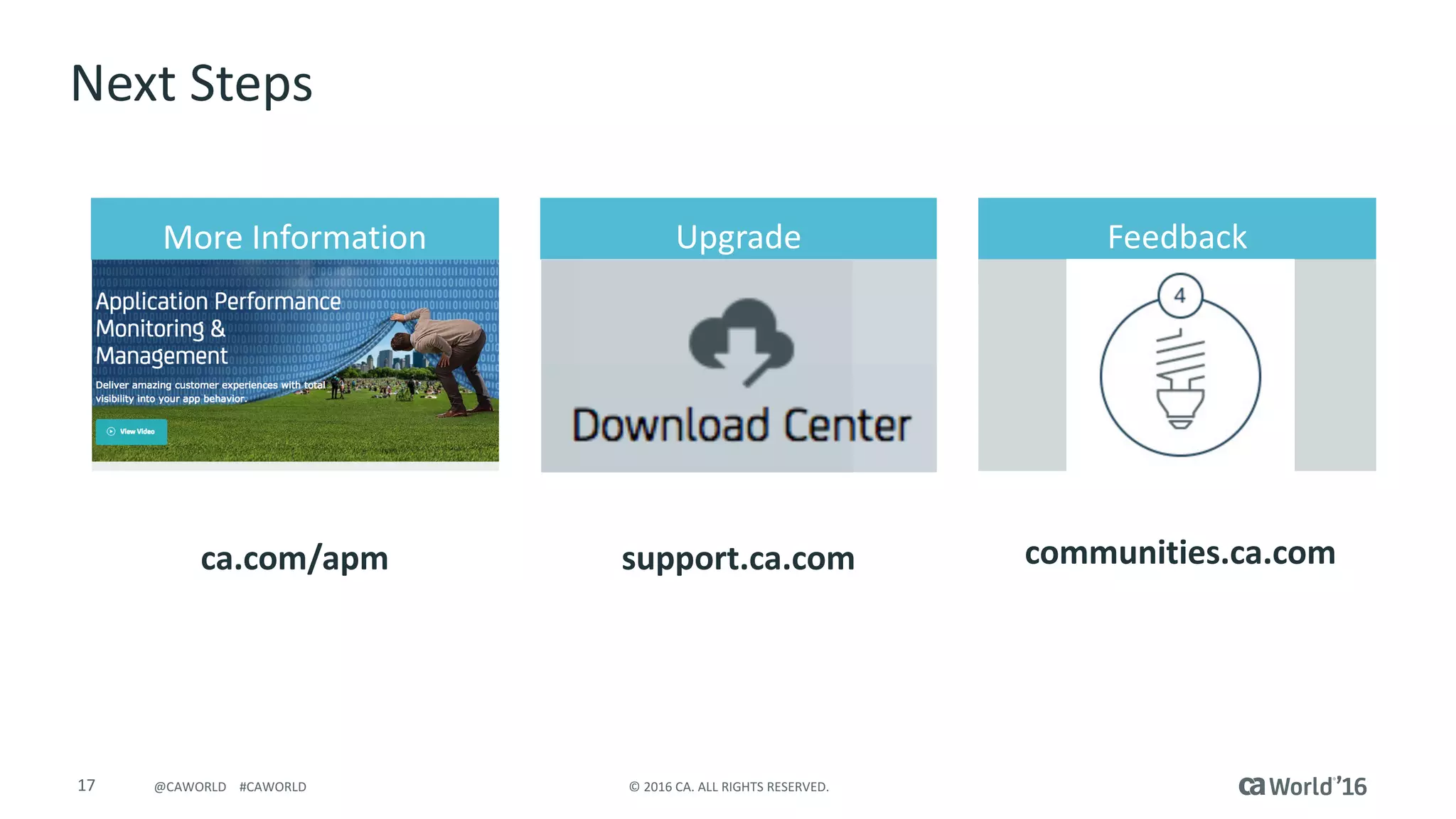 17 ©	2016	CA.	ALL	RIGHTS	RESERVED.@CAWORLD				#CAWORLD
Next	Steps
ca.com/apm
FeedbackUpgradeMore	Information
communities.ca.comsupport.ca.com
 