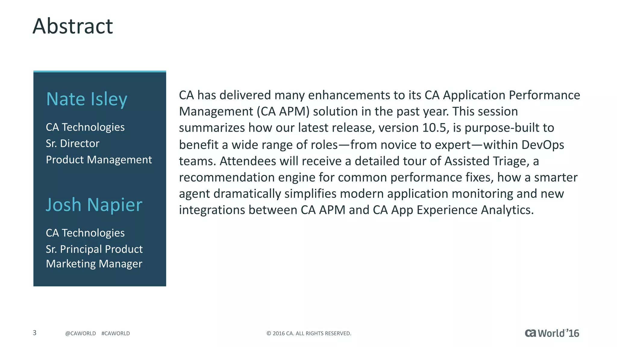 3 ©	2016	CA.	ALL	RIGHTS	RESERVED.@CAWORLD				#CAWORLD
Abstract
CA	has	delivered	many	enhancements	to	its	CA	Application	Performance	
Management	(CA	APM)	solution	in	the	past	year.	This	session	
summarizes	how	our	latest	release,	version	10.5,	is	purpose-built	to	
benefit	a	wide	range	of	roles—from	novice	to	expert—within	DevOps	
teams.	Attendees	will	receive	a	detailed	tour	of	Assisted	Triage,	a	
recommendation	engine	for	common	performance	fixes,	how	a	smarter	
agent	dramatically	simplifies	modern	application	monitoring	and	new	
integrations	between	CA	APM	and	CA	App	Experience	Analytics.
Nate	Isley
CA	Technologies
Sr.	Director	
Product	Management
Josh	Napier
CA	Technologies
Sr.	Principal Product	
Marketing	Manager
 