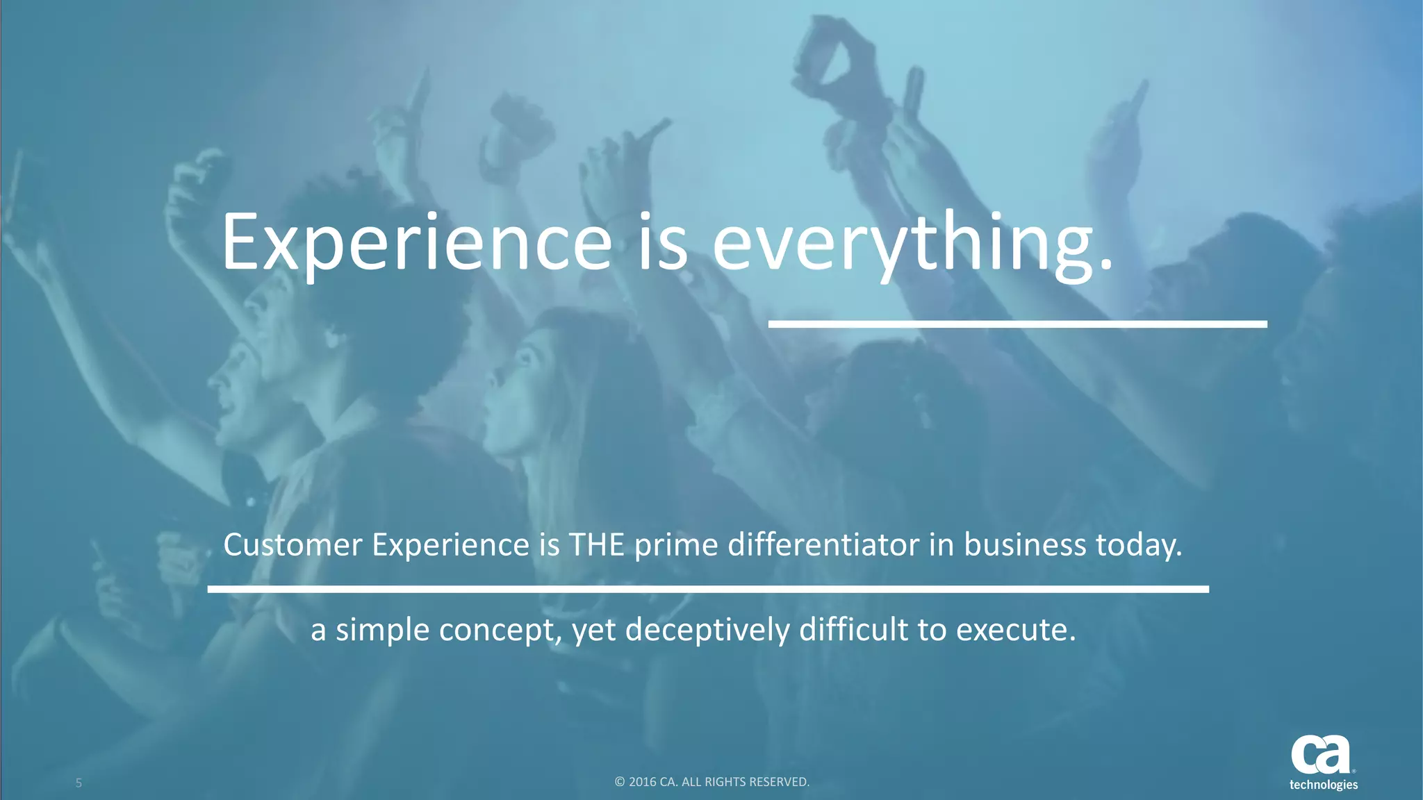 5 ©	2016	CA.	ALL	RIGHTS	RESERVED.@CAWORLD				#CAWORLD
Experience	is	everything.
Customer	Experience	is	THE	prime	differentiator	in	business	today.
5 ©	2016	CA.	ALL	RIGHTS	RESERVED.
a	simple	concept,	yet	deceptively	difficult	to	execute.	
 