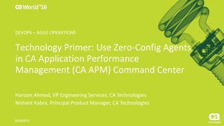 World®
’16
Technology	Primer:	Use	Zero-Config Agents	
in	CA	Application	Performance	
Management	(CA	APM)	Command	Center
Haroon	Ahmed,	VP	Engineering	Services,	CA	Technologies
Nishant	Kabra,	Principal	Product	Manager,	CA	Technologies
DO4X97S	
DEVOPS	– AGILE	OPERATIONS
 