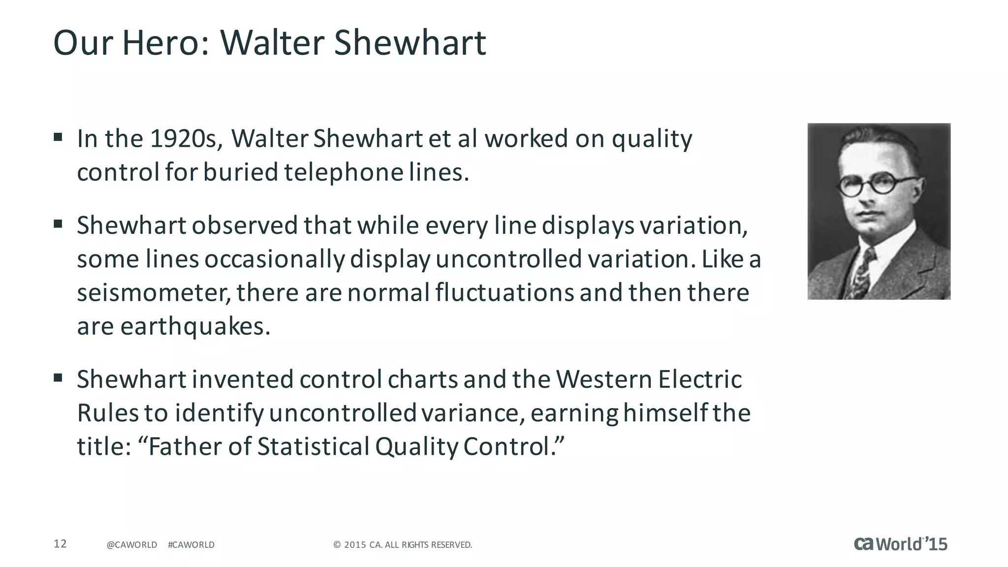 12 ©	2015	CA.	ALL	RIGHTS	RESERVED.@CAWORLD #CAWORLD
Our	Hero:	Walter	Shewhart
§ In	the	1920s,	Walter	Shewhart et	al	worked	on	quality	
control	for	buried	telephone	lines.
§ Shewhart observed	that	while	every	line	displays	variation,	
some	lines	occasionally	display	uncontrolled	variation.	Like	a	
seismometer,	there	are	normal	fluctuations	and	then	there	
are	earthquakes.
§ Shewhart invented	control	charts	and	the	Western	Electric	
Rules	to	identify	uncontrolled	variance,	earning	himself	the	
title:	“Father	of	Statistical	Quality	Control.”
 