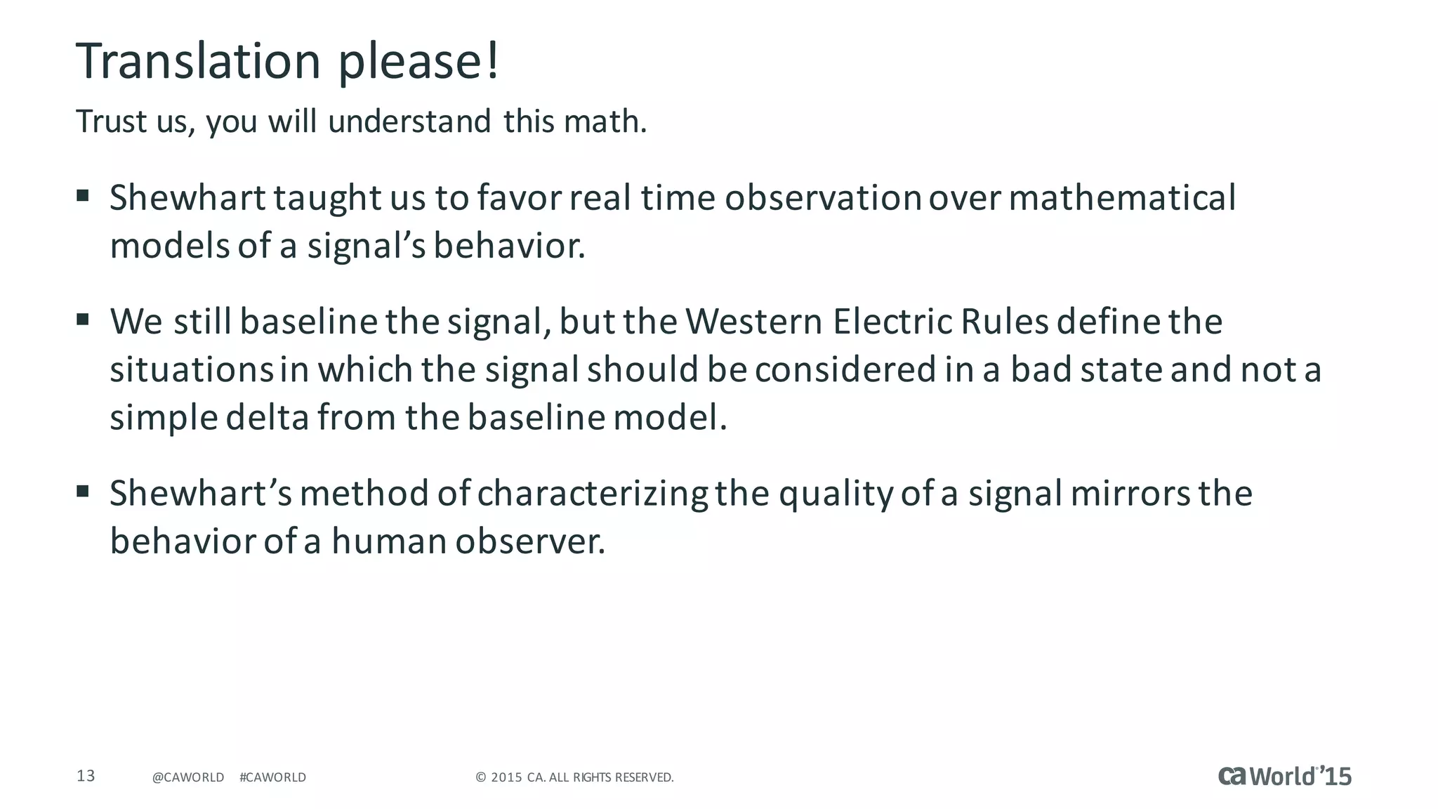 13 ©	2015	CA.	ALL	RIGHTS	RESERVED.@CAWORLD #CAWORLD
Translation	please!
§ Shewhart taught	us	to	favor	real	time	observation	over	mathematical	
models	of	a	signal’s	behavior.
§ We	still	baseline	the	signal,	but	the	Western	Electric	Rules	define	the	
situations	in	which	the	signal	should	be	considered	in	a	bad	state	and	not	a	
simple	delta	from	the	baseline	model.
§ Shewhart’s method	of	characterizing	the	quality	of	a	signal	mirrors	the	
behavior	of	a	human	observer.
Trust	us,	you	will	understand	this	math.
 